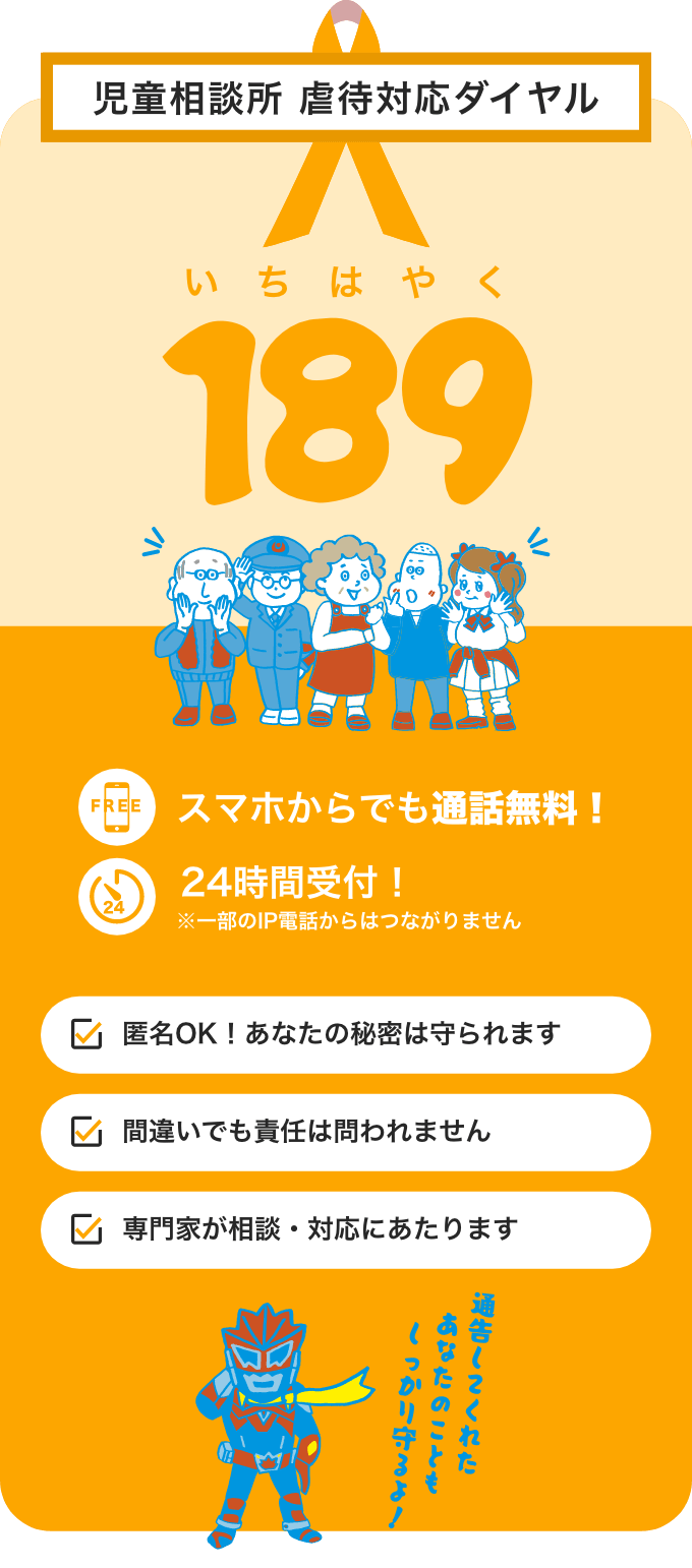 児童相談所 虐待対応ダイヤル 189（いちはやく） スマホからでも通話無料！ 24時間受付！※一部のIP電話からはつながりません 匿名OK！あなたの秘密は守られます 勘違いでも大丈夫！責任は問われません 専門家が相談・対応にあたります