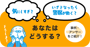 気にしすぎ？ いざとなったら警察が動くかな？ あなたはどうする？ →事例・アンサーをご紹介！